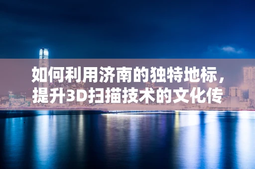 如何利用济南的独特地标，提升3D扫描技术的文化传承价值？