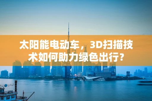 太阳能电动车，3D扫描技术如何助力绿色出行？