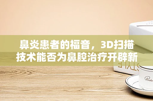 鼻炎患者的福音，3D扫描技术能否为鼻腔治疗开辟新路径？