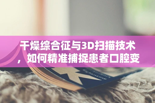 干燥综合征与3D扫描技术，如何精准捕捉患者口腔变化？