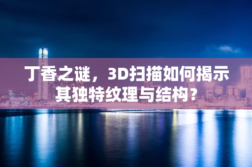 丁香之谜，3D扫描如何揭示其独特纹理与结构？