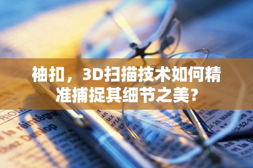 袖扣，3D扫描技术如何精准捕捉其细节之美？