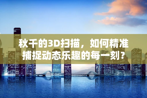 秋千的3D扫描，如何精准捕捉动态乐趣的每一刻？