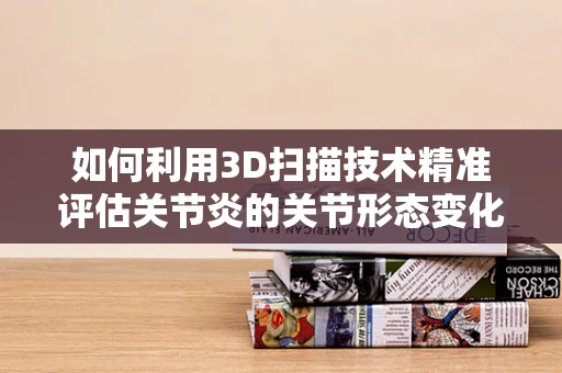 如何利用3D扫描技术精准评估关节炎的关节形态变化？