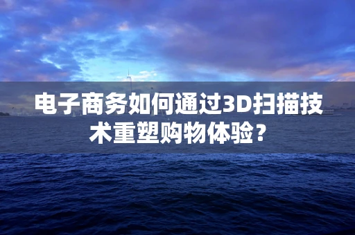 电子商务如何通过3D扫描技术重塑购物体验？