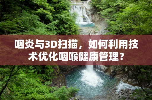 咽炎与3D扫描，如何利用技术优化咽喉健康管理？