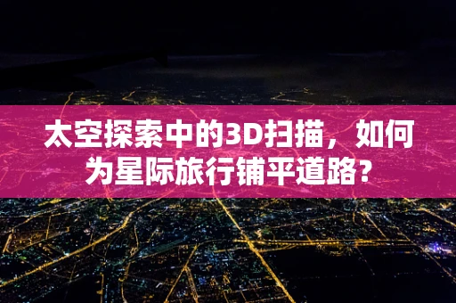 太空探索中的3D扫描，如何为星际旅行铺平道路？