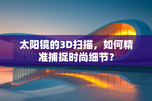 太阳镜的3D扫描，如何精准捕捉时尚细节？