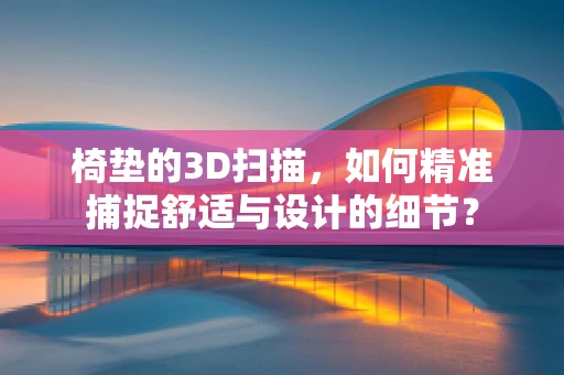 椅垫的3D扫描，如何精准捕捉舒适与设计的细节？