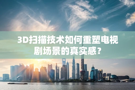 3D扫描技术如何重塑电视剧场景的真实感？