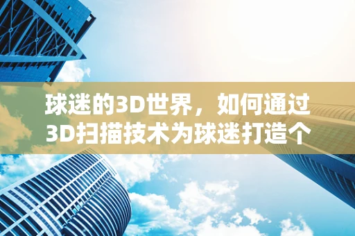 球迷的3D世界，如何通过3D扫描技术为球迷打造个性化观赛体验？