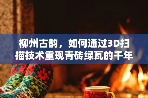 柳州古韵，如何通过3D扫描技术重现青砖绿瓦的千年风貌？