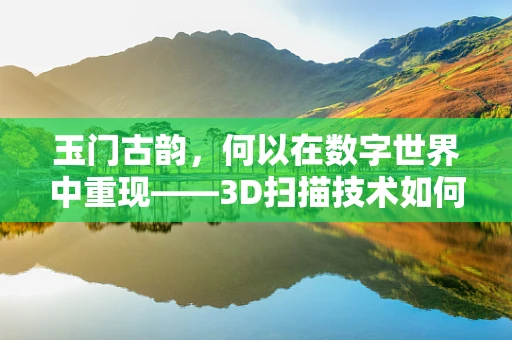 玉门古韵，何以在数字世界中重现——3D扫描技术如何解锁千年古城的秘密？