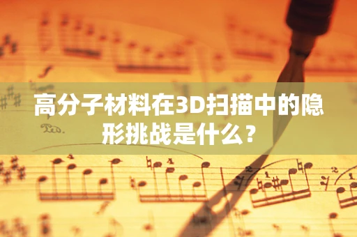 高分子材料在3D扫描中的隐形挑战是什么？