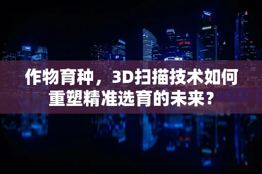 作物育种，3D扫描技术如何重塑精准选育的未来？
