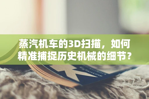 蒸汽机车的3D扫描，如何精准捕捉历史机械的细节？