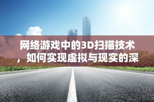 网络游戏中的3D扫描技术，如何实现虚拟与现实的深度融合？