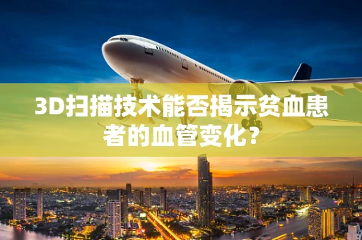 3D扫描技术能否揭示贫血患者的血管变化？