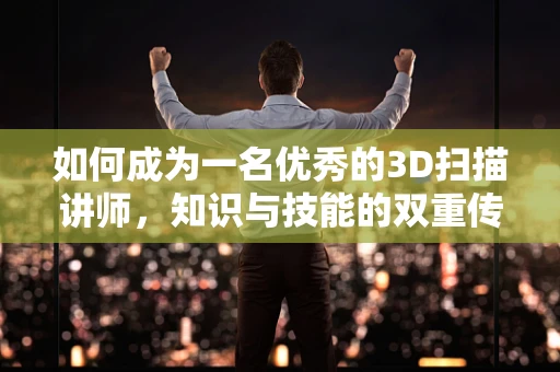 如何成为一名优秀的3D扫描讲师，知识与技能的双重传递