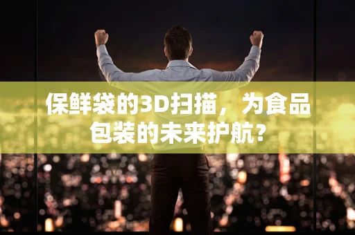 保鲜袋的3D扫描，为食品包装的未来护航？