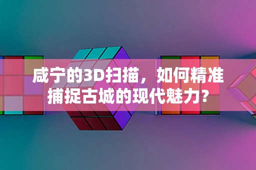 咸宁的3D扫描，如何精准捕捉古城的现代魅力？