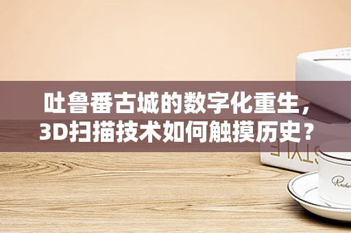 吐鲁番古城的数字化重生，3D扫描技术如何触摸历史？