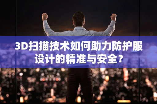3D扫描技术如何助力防护服设计的精准与安全？