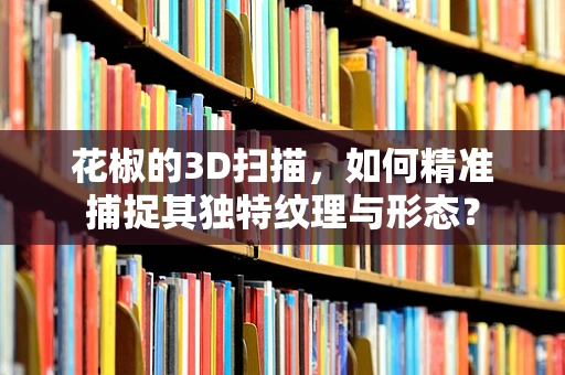 花椒的3D扫描，如何精准捕捉其独特纹理与形态？