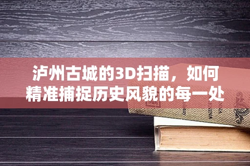 泸州古城的3D扫描，如何精准捕捉历史风貌的每一处细节？