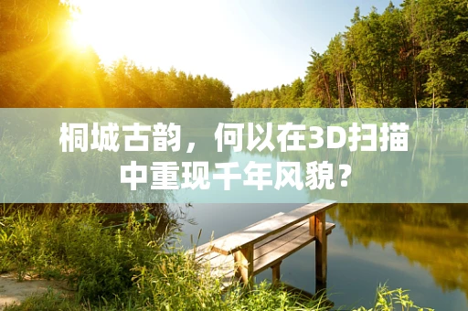 桐城古韵，何以在3D扫描中重现千年风貌？