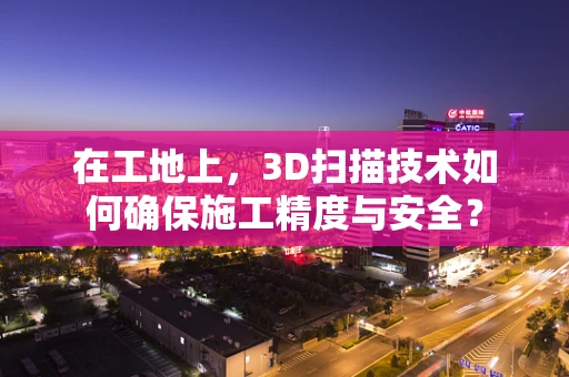 在工地上，3D扫描技术如何确保施工精度与安全？