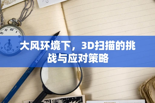 大风环境下，3D扫描的挑战与应对策略