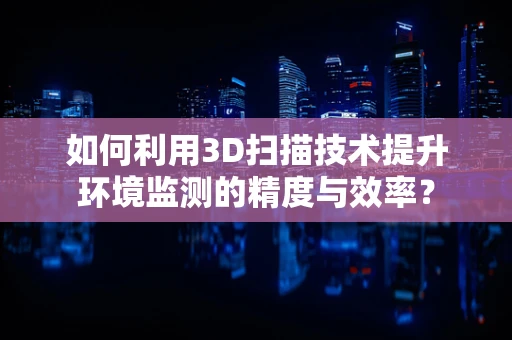 如何利用3D扫描技术提升环境监测的精度与效率？
