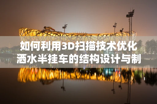 如何利用3D扫描技术优化洒水半挂车的结构设计与制造？