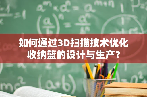 如何通过3D扫描技术优化收纳篮的设计与生产？