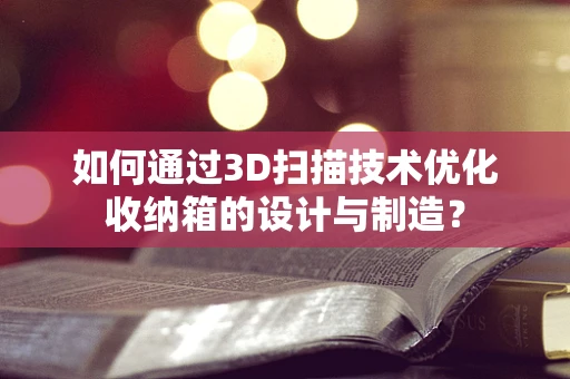 如何通过3D扫描技术优化收纳箱的设计与制造？