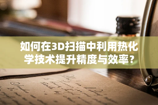 如何在3D扫描中利用热化学技术提升精度与效率？
