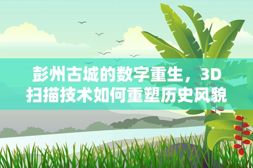 彭州古城的数字重生，3D扫描技术如何重塑历史风貌？