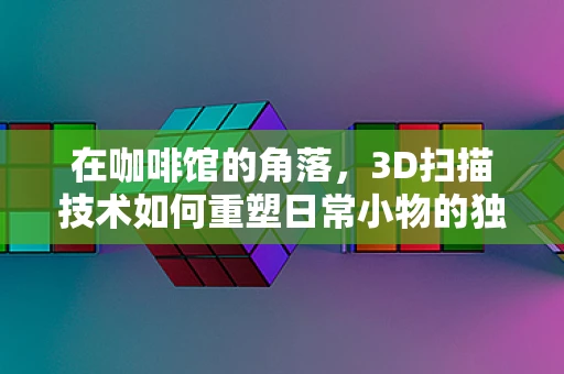 在咖啡馆的角落，3D扫描技术如何重塑日常小物的独特魅力？