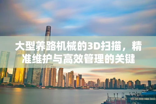 大型养路机械的3D扫描，精准维护与高效管理的关键