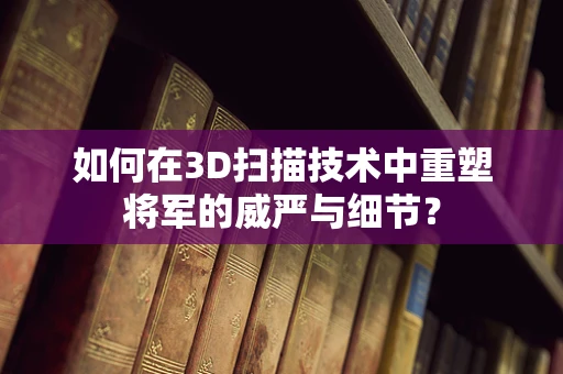 如何在3D扫描技术中重塑将军的威严与细节？