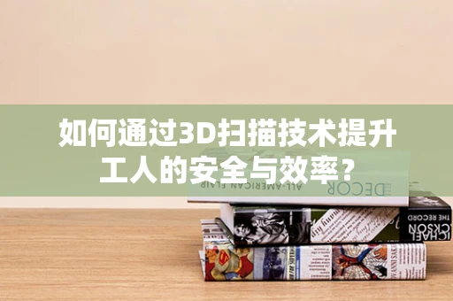 如何通过3D扫描技术提升工人的安全与效率？