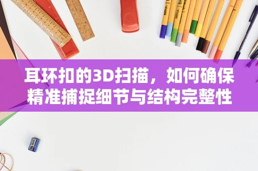 耳环扣的3D扫描，如何确保精准捕捉细节与结构完整性？