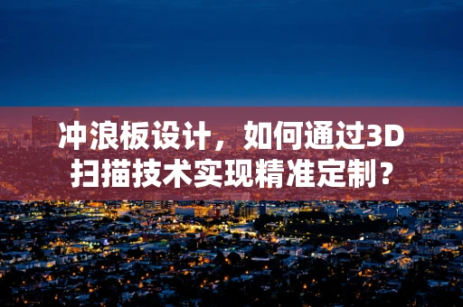 冲浪板设计，如何通过3D扫描技术实现精准定制？
