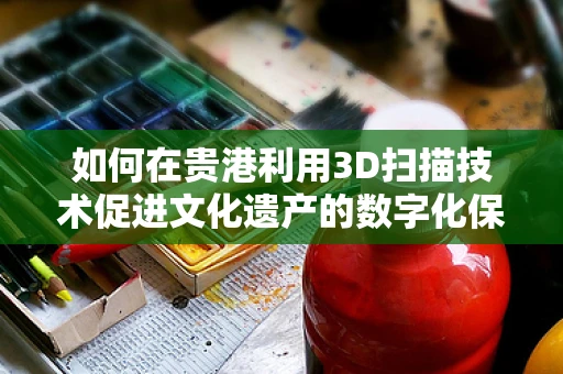 如何在贵港利用3D扫描技术促进文化遗产的数字化保护？