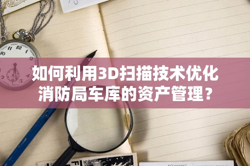 如何利用3D扫描技术优化消防局车库的资产管理？