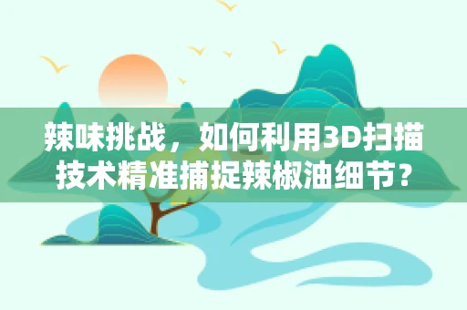 辣味挑战，如何利用3D扫描技术精准捕捉辣椒油细节？