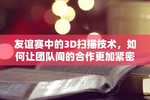 友谊赛中的3D扫描技术，如何让团队间的合作更加紧密？