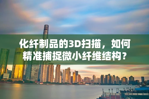 化纤制品的3D扫描，如何精准捕捉微小纤维结构？