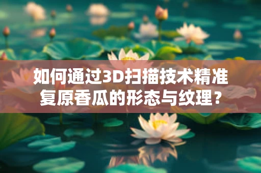 如何通过3D扫描技术精准复原香瓜的形态与纹理？